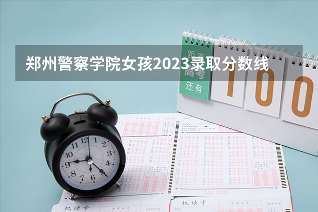 郑州警察学院女孩2023录取分数线 2023年河南警察学院分数线是多少？
