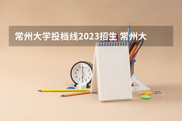 常州大学投档线2023招生 常州大学2023各专业录取分数线