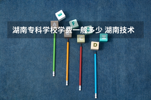 湖南专科学校学费一般多少 湖南技术学院学费多少