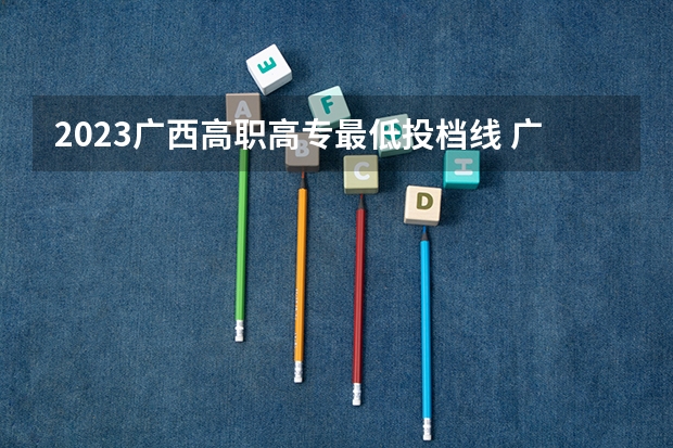 2023广西高职高专最低投档线 广西2023年高职高专最低录取线