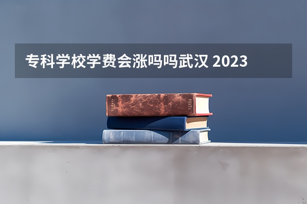 专科学校学费会涨吗吗武汉 2023年大学学费上涨了吗