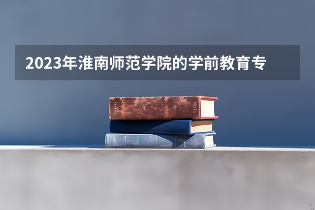 2023年淮南师范学院的学前教育专业录取分数是多少 淮南师范学院学前教育专业往年分数线