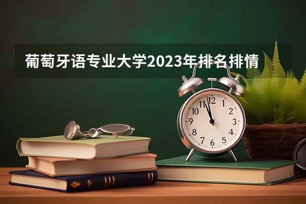 葡萄牙语专业大学2023年排名排情况 葡萄牙语专业前十名的大学有哪些