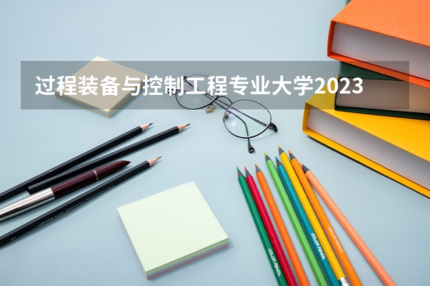 过程装备与控制工程专业大学2023年排名排情况 过程装备与控制工程专业前十名的大学有哪些