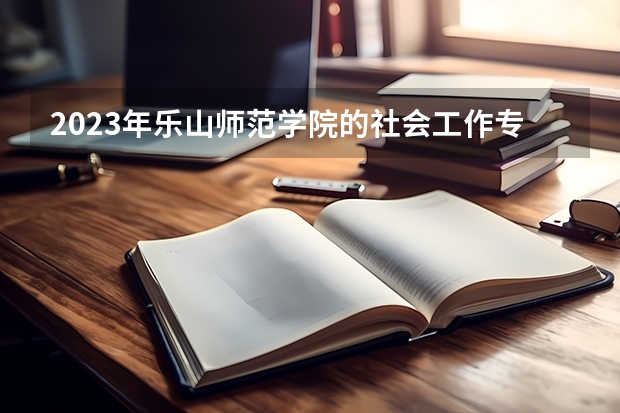 2023年乐山师范学院的社会工作专业录取分数是多少 乐山师范学院社会工作专业往年分数线