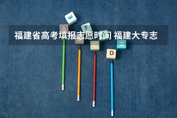 福建省高考填报志愿时间 福建大专志愿填报时间