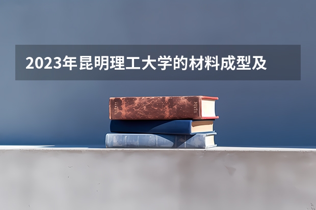 2023年昆明理工大学的材料成型及控制工程专业录取分数是多少 昆明理工大学材料成型及控制工程专业往年分数线