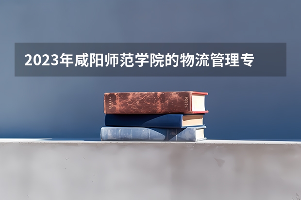 2023年咸阳师范学院的物流管理专业录取分数是多少 咸阳师范学院物流管理专业往年分数线