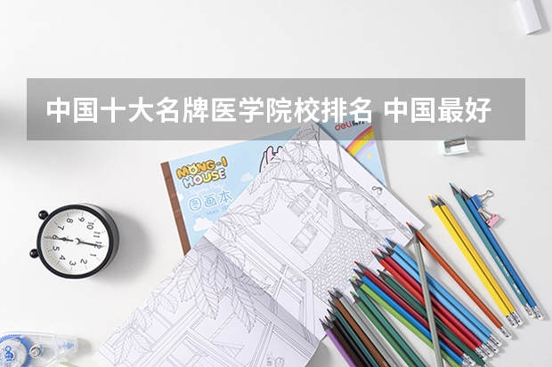 中国十大名牌医学院校排名 中国最好医学院校大学排名