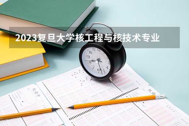 2023复旦大学核工程与核技术专业分数线是多少 核工程与核技术专业历年分数线总汇