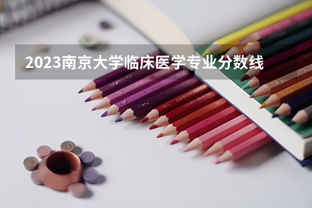 2023南京大学临床医学专业分数线是多少 临床医学专业历年分数线总汇