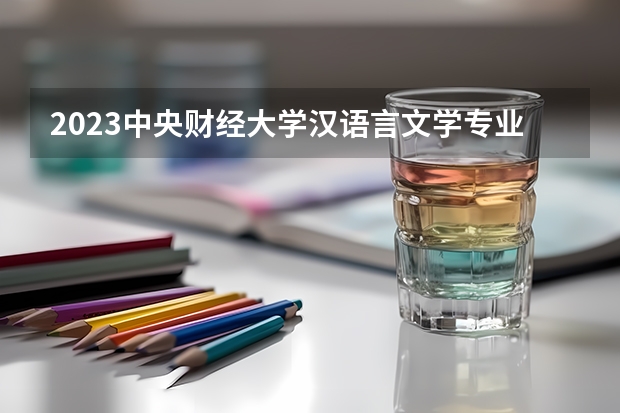 2023中央财经大学汉语言文学专业分数线是多少 汉语言文学专业历年分数线总汇