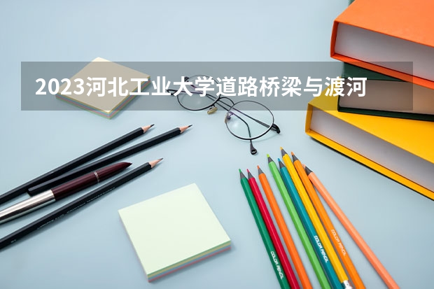 2023河北工业大学道路桥梁与渡河工程专业分数线是多少 道路桥梁与渡河工程专业历年分数线总汇