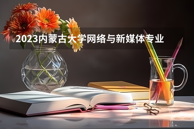 2023内蒙古大学网络与新媒体专业分数线是多少 网络与新媒体专业历年分数线总汇