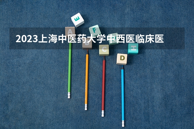 2023上海中医药大学中西医临床医学专业分数线是多少 中西医临床医学专业历年分数线总汇