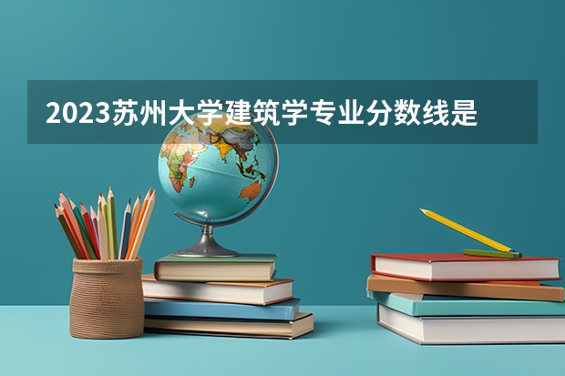2023苏州大学建筑学专业分数线是多少 建筑学专业历年分数线总汇