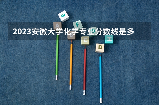 2023安徽大学化学专业分数线是多少 化学专业历年分数线总汇